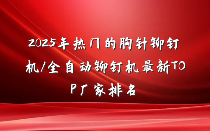 2025年热门的胸针铆钉机/全自动铆钉机最新TOP厂家排名