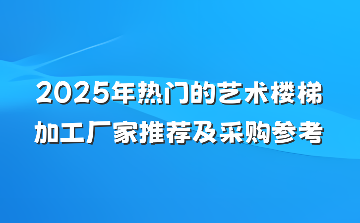 2025年热门的艺术楼梯加工厂家推荐及采购参考