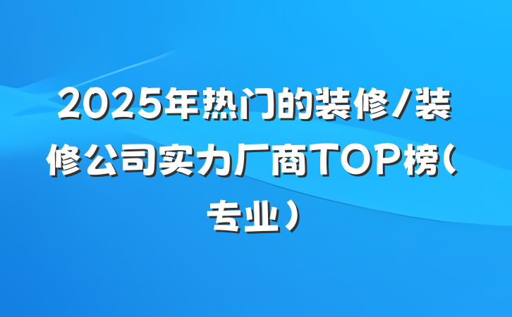 2025年热门的装修/装修公司实力厂商TOP榜（专业）