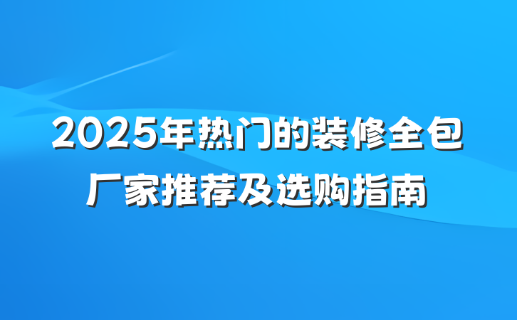 2025年热门的装修全包厂家推荐及选购指南