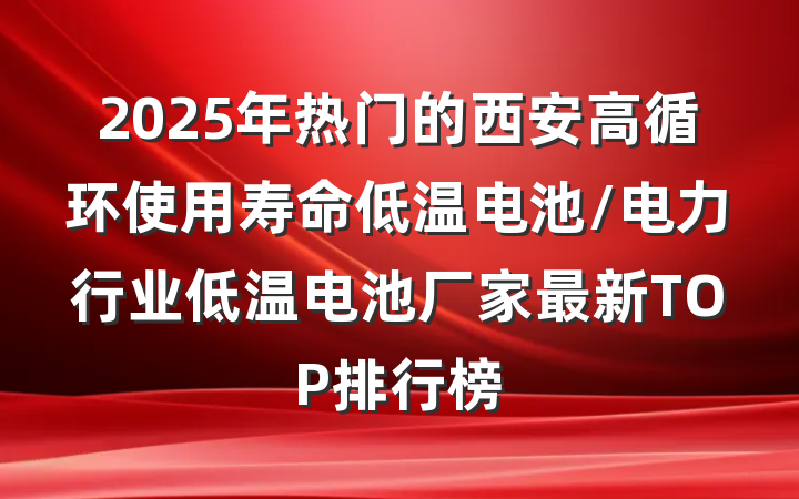 2025年热门的西安高循环使用寿命低温电池/电力行业低温电池厂家最新TOP排行榜