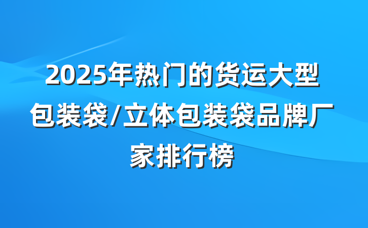 2025年热门的货运大型包装袋/立体包装袋品牌厂家排行榜