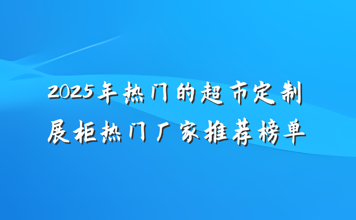 2025年热门的超市定制展柜热门厂家推荐榜单