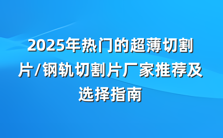 2025年热门的超薄切割片/钢轨切割片厂家推荐及选择指南