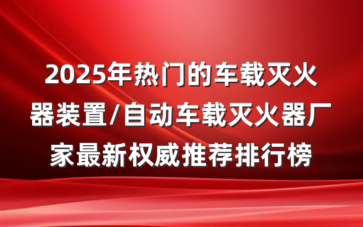 2025年热门的车载灭火器装置/自动车载灭火器厂家最新权威推荐排行榜