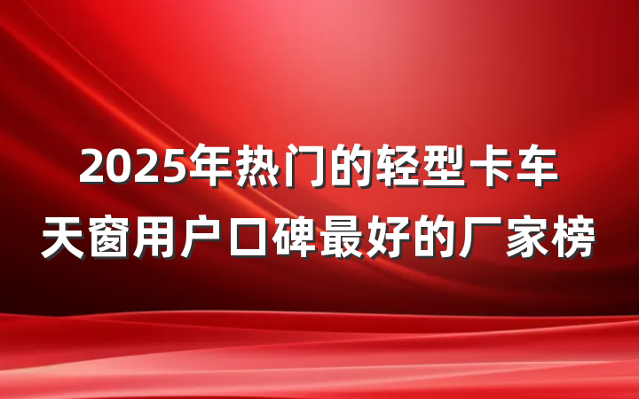 2025年热门的轻型卡车天窗用户口碑最好的厂家榜