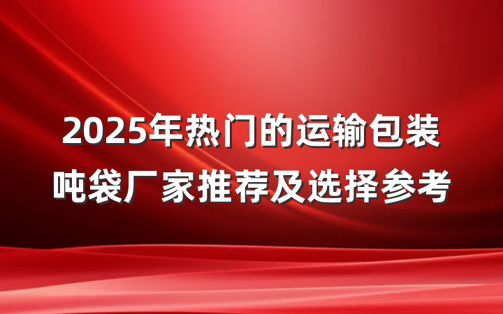 2025年热门的运输包装吨袋厂家推荐及选择参考