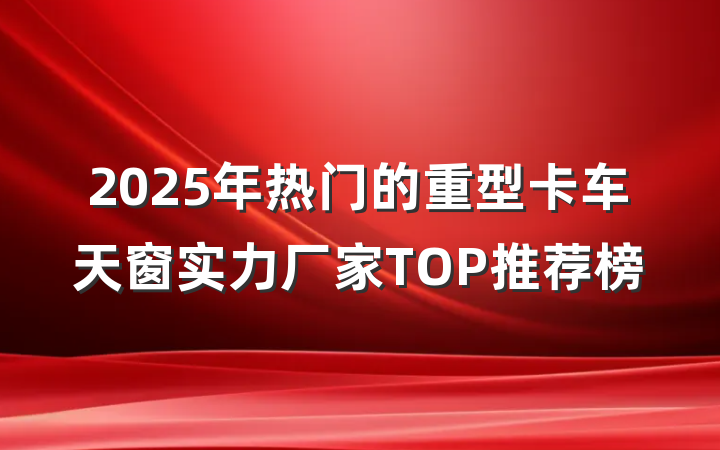 2025年热门的重型卡车天窗实力厂家TOP推荐榜