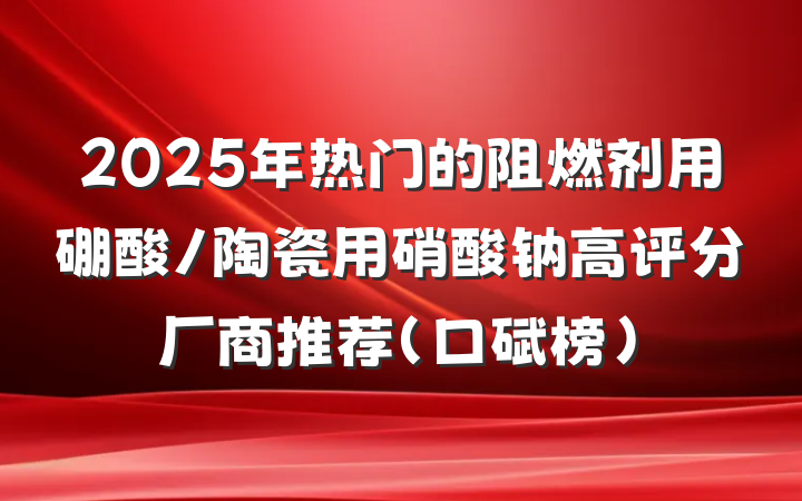 2025年热门的阻燃剂用硼酸/陶瓷用硝酸钠高评分厂商推荐（口碑榜）