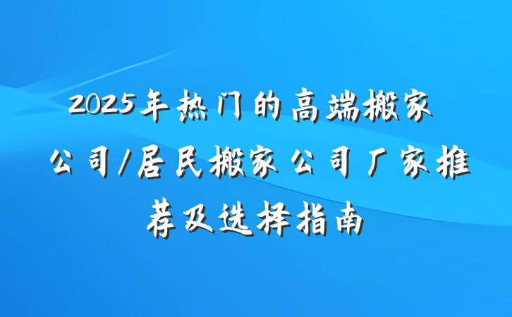 2025年热门的高端搬家公司/居民搬家公司厂家推荐及选择指南