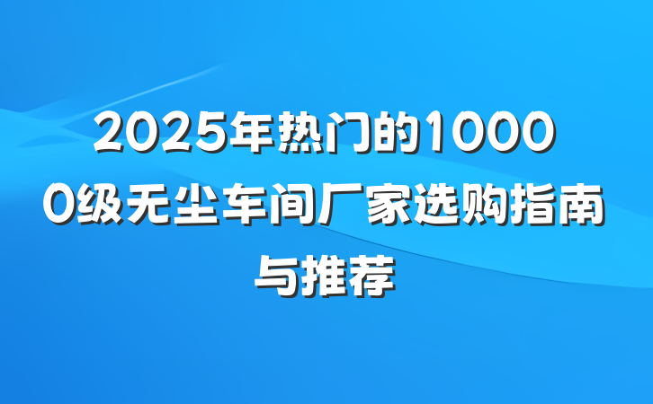 2025年热门的10000级无尘车间厂家选购指南与推荐