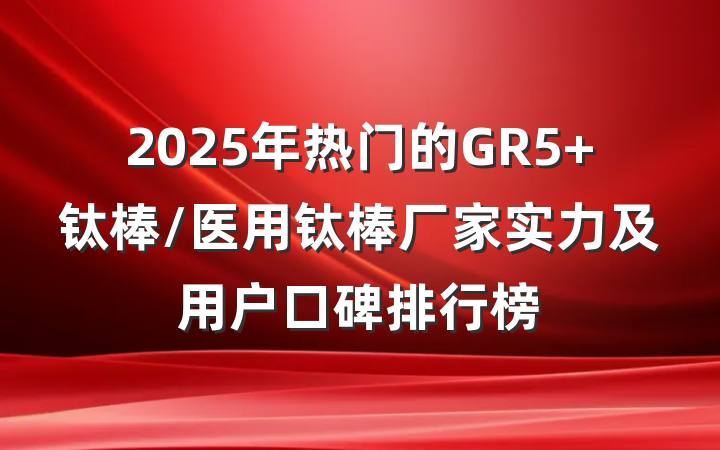 2025年热门的GR5 钛棒/医用钛棒厂家实力及用户口碑排行榜
