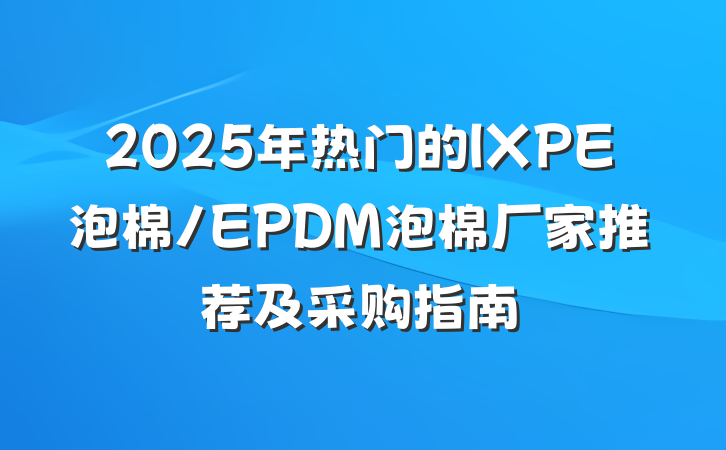 2025年热门的IXPE泡棉/EPDM泡棉厂家推荐及采购指南
