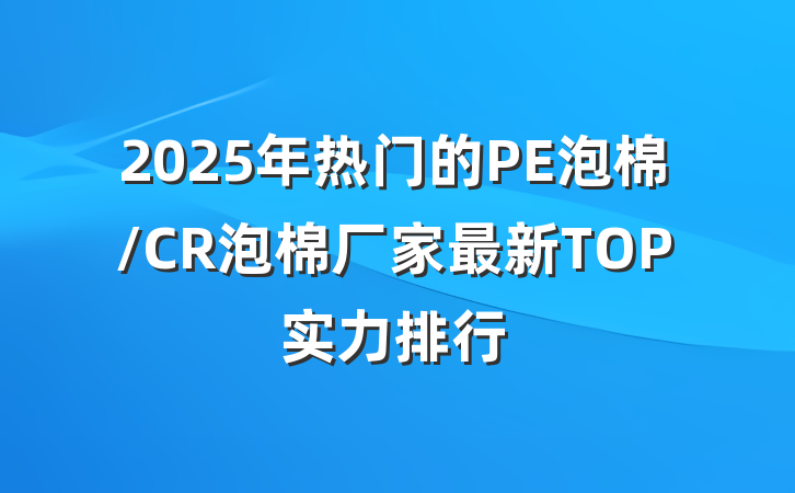2025年热门的PE泡棉/CR泡棉厂家最新TOP实力排行