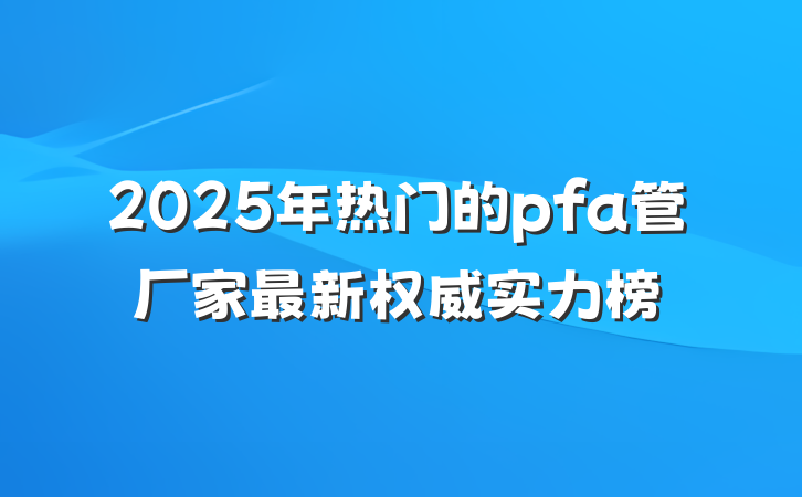 2025年热门的pfa管厂家最新权威实力榜