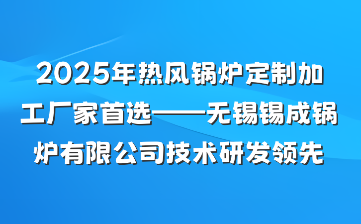 2025年热风锅炉定制加工厂家首选——无锡锡成锅炉有限公司技术研发领先
