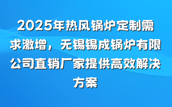 2025年热风锅炉定制需求激增，无锡锡成锅炉有限公司直销厂家提供高效解决方案