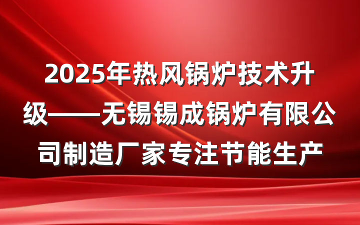 2025年热风锅炉技术升级——无锡锡成锅炉有限公司制造厂家专注节能生产