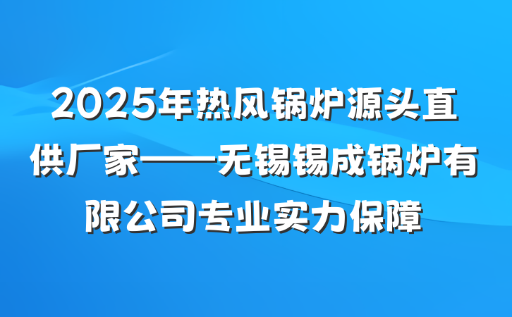 2025年热风锅炉源头直供厂家——无锡锡成锅炉有限公司专业实力保障