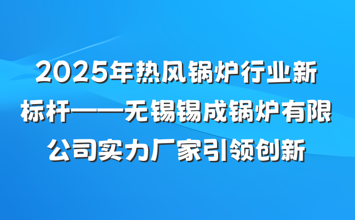 2025年热风锅炉行业新标杆——无锡锡成锅炉有限公司实力厂家引领创新