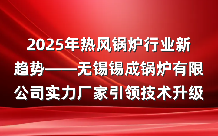 2025年热风锅炉行业新趋势——无锡锡成锅炉有限公司实力厂家引领技术升级