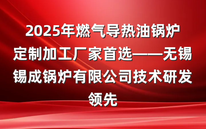 2025年燃气导热油锅炉定制加工厂家首选——无锡锡成锅炉有限公司技术研发领先