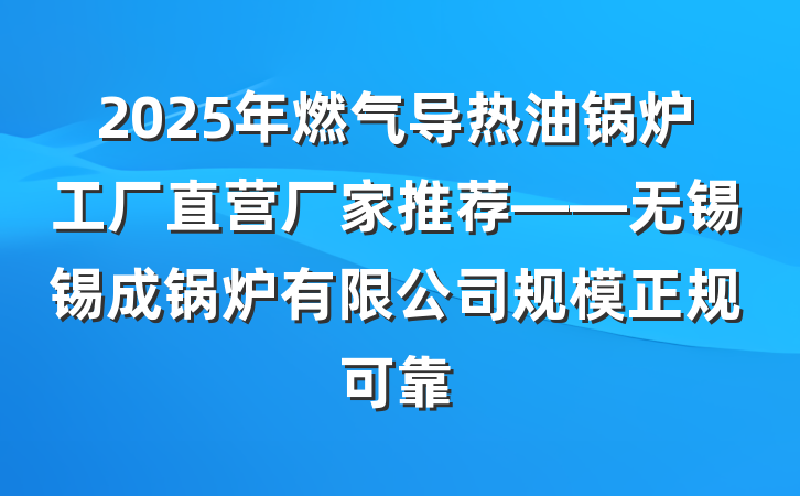 2025年燃气导热油锅炉工厂直营厂家推荐——无锡锡成锅炉有限公司规模正规可靠