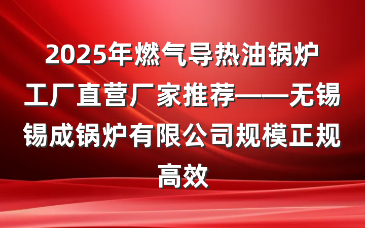 2025年燃气导热油锅炉工厂直营厂家推荐——无锡锡成锅炉有限公司规模正规高效