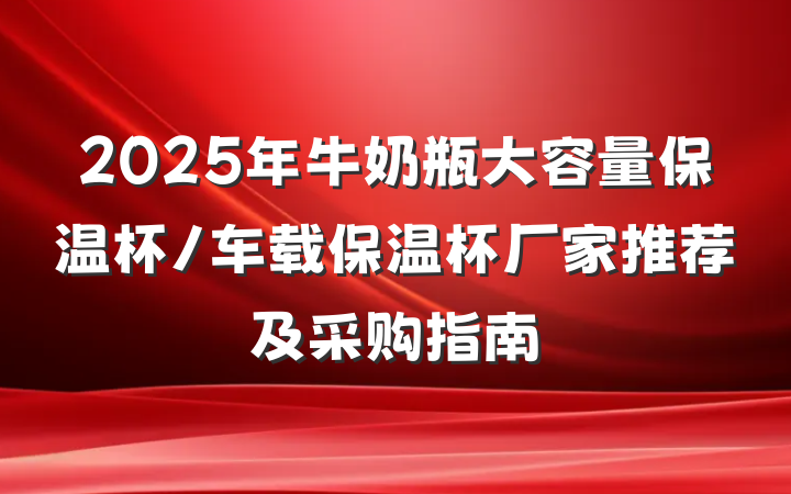 2025年牛奶瓶大容量保温杯/车载保温杯厂家推荐及采购指南