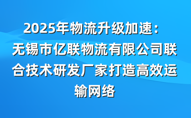 2025年物流升级加速：无锡市亿联物流有限公司联合技术研发厂家打造高效运输网络