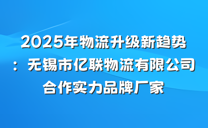 2025年物流升级新趋势：无锡市亿联物流有限公司合作实力品牌厂家