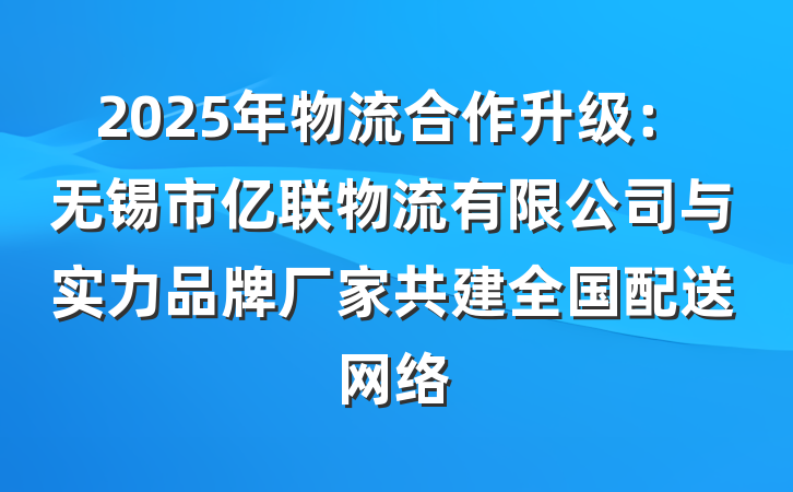 2025年物流合作升级:无锡市亿联物流有限公司与实力品牌厂家共建全国配送网络
