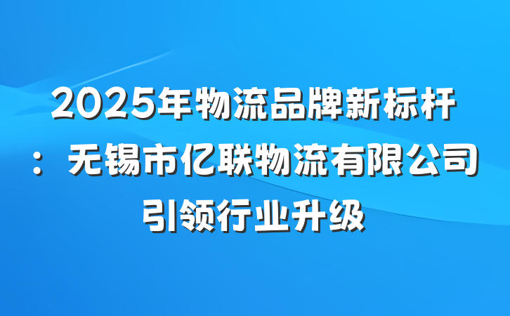 2025年物流品牌新标杆：无锡市亿联物流有限公司引领行业升级