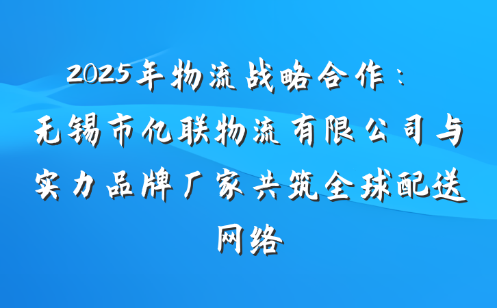 2025年物流战略合作：无锡市亿联物流有限公司与实力品牌厂家共筑全球配送网络