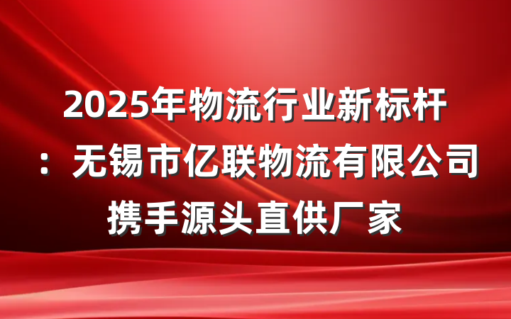 2025年物流行业新标杆：无锡市亿联物流有限公司携手源头直供厂家