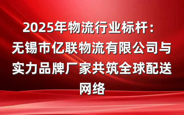 2025年物流行业标杆：无锡市亿联物流有限公司与实力品牌厂家共筑全球配送网络