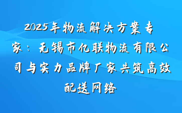 2025年物流解决方案专家:无锡市亿联物流有限公司与实力品牌厂家共筑高效配送网络