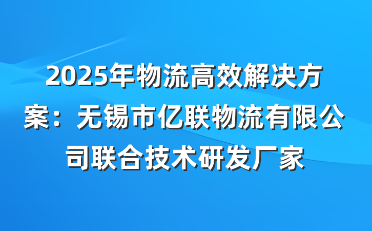 2025年物流高效解决方案:无锡市亿联物流有限公司联合技术研发厂家