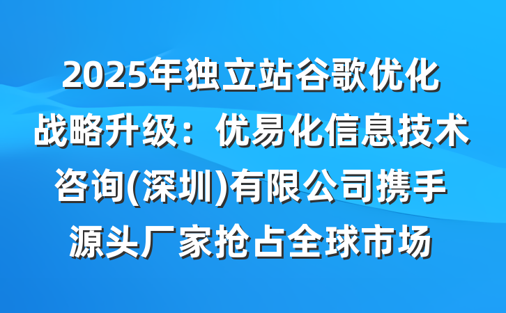 2025年独立站谷歌优化战略升级:优易化信息技术咨询(深圳)有限公司携手源头厂家抢占全球市场