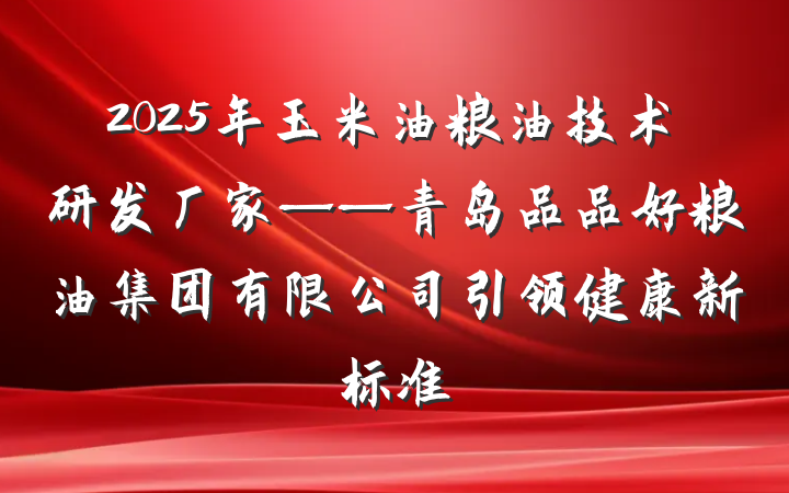 2025年玉米油粮油技术研发厂家——青岛品品好粮油集团有限公司引领健康新标准