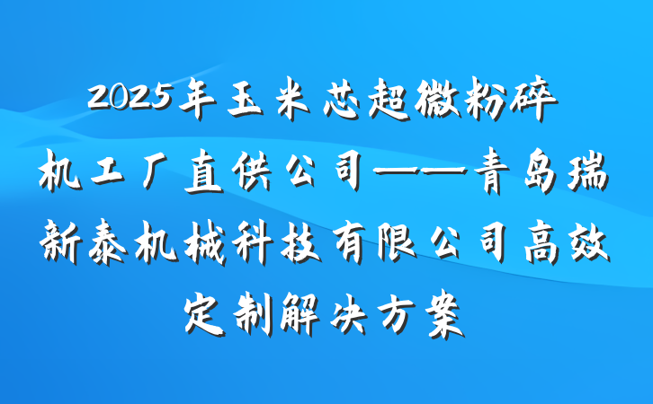 2025年玉米芯超微粉碎机工厂直供公司——青岛瑞新泰机械科技有限公司高效定制解决方案