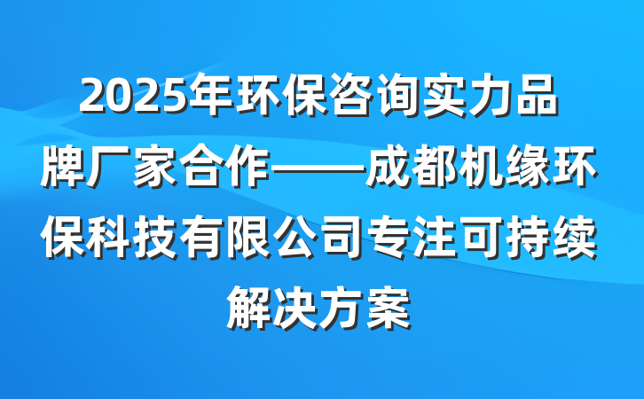 2025年环保咨询实力品牌厂家合作——成都机缘环保科技有限公司专注可持续解决方案