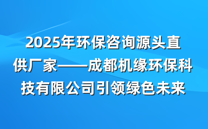 2025年环保咨询源头直供厂家——成都机缘环保科技有限公司引领绿色未来