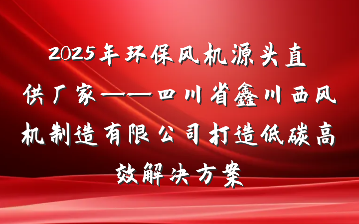 2025年环保风机源头直供厂家——四川省鑫川西风机制造有限公司打造低碳高效解决方案