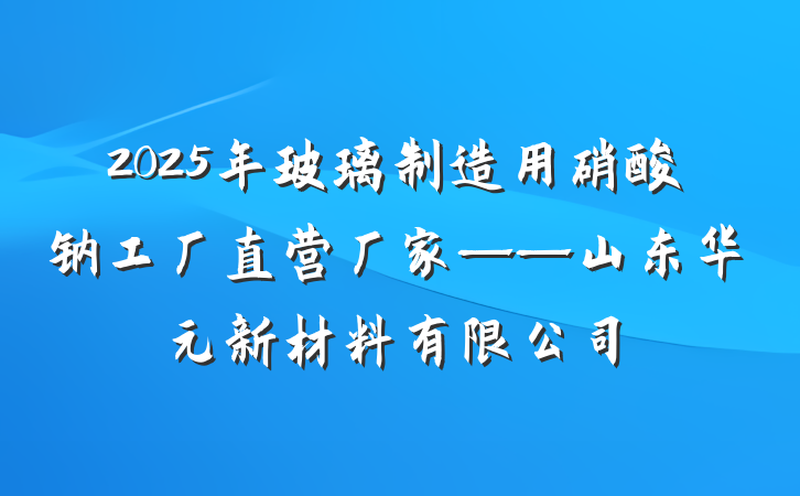 2025年玻璃制造用硝酸钠工厂直营厂家——山东华元新材料有限公司