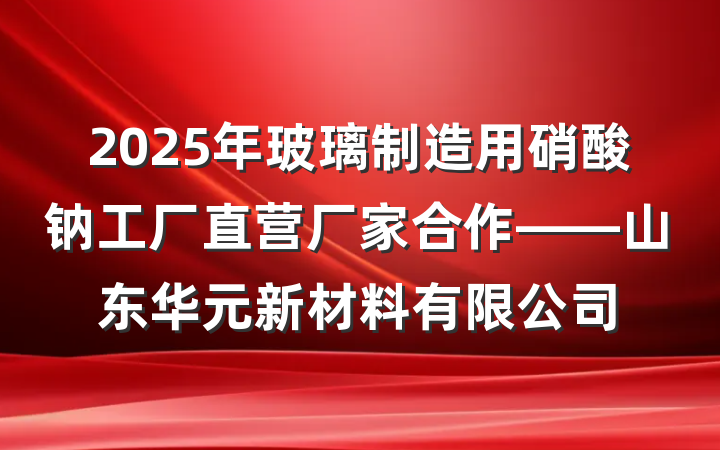2025年玻璃制造用硝酸钠工厂直营厂家合作——山东华元新材料有限公司