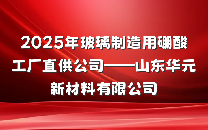 2025年玻璃制造用硼酸工厂直供公司——山东华元新材料有限公司