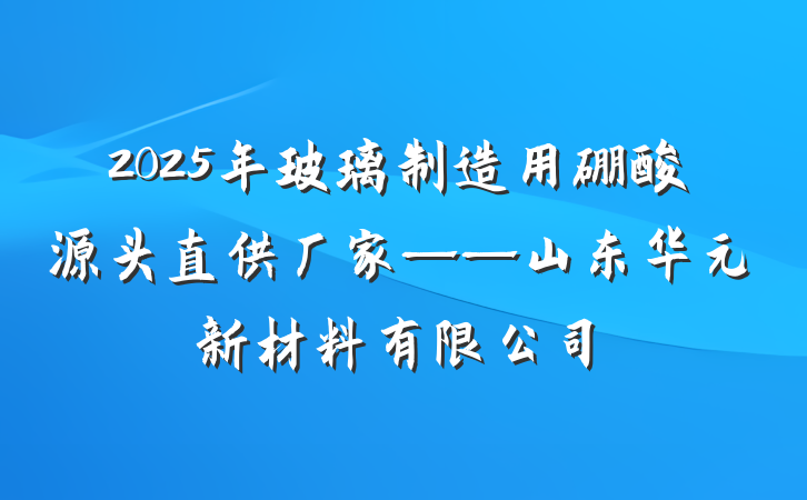 2025年玻璃制造用硼酸源头直供厂家——山东华元新材料有限公司