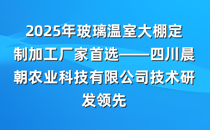 2025年玻璃温室大棚定制加工厂家首选——四川晨朝农业科技有限公司技术研发领先