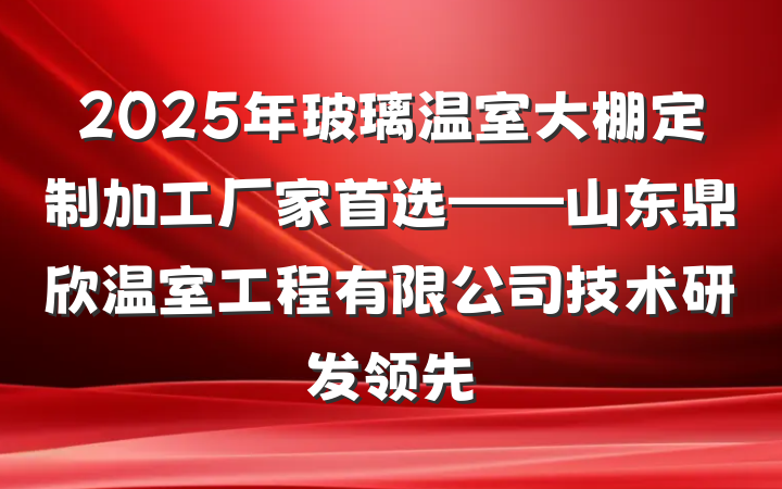 2025年玻璃温室大棚定制加工厂家首选——山东鼎欣温室工程有限公司技术研发领先